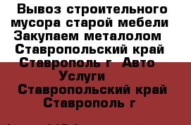 Вывоз строительного мусора старой мебели. Закупаем металолом - Ставропольский край, Ставрополь г. Авто » Услуги   . Ставропольский край,Ставрополь г.